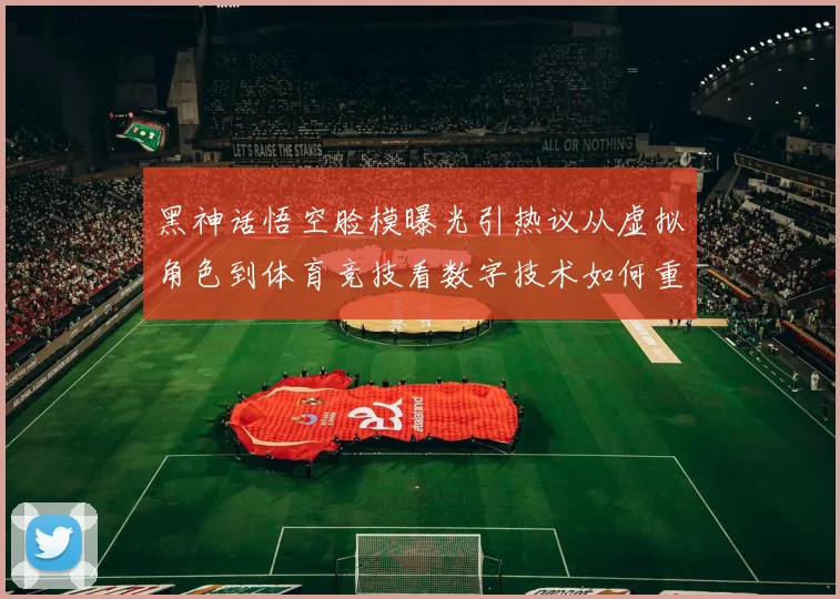黑神话悟空脸模曝光引热议从虚拟角色到体育竞技看数字技术如何重塑运动员形象传播