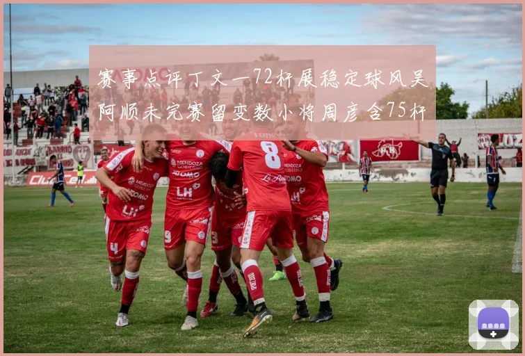 赛事点评丁文一72杆展稳定球风吴阿顺未完赛留变数小将周彦含75杆需调整策略