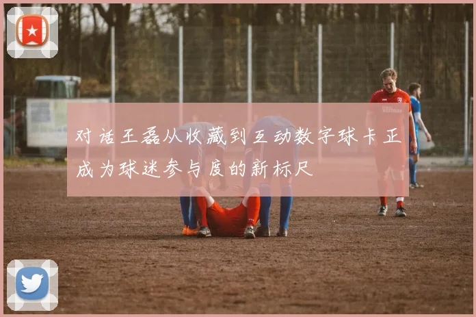 对话王磊从收藏到互动数字球卡正成为球迷参与度的新标尺