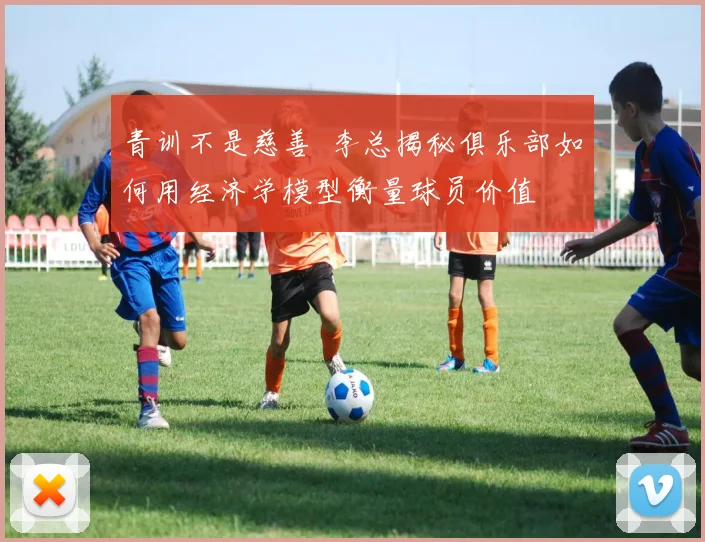 青训不是慈善  李总揭秘俱乐部如何用经济学模型衡量球员价值